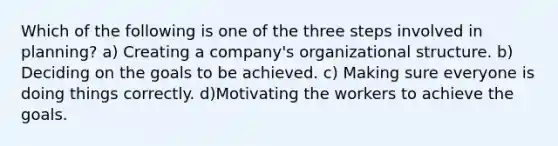 Which of the following is one of the three steps involved in planning? a) Creating a company's organizational structure. b) Deciding on the goals to be achieved. c) Making sure everyone is doing things correctly. d)Motivating the workers to achieve the goals.