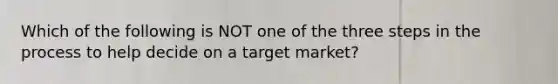 Which of the following is NOT one of the three steps in the process to help decide on a target market?