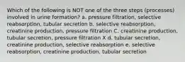 Which of the following is NOT one of the three steps (processes) involved in urine formation? a. pressure filtration, selective reabsorption, tubular secretion b. selective reabsorption, creatinine production, pressure filtration C. creatinine production, tubular secretion, pressure filtration X d. tubular secretion, creatinine production, selective reabsorption e. selective reabsorption, creatinine production, tubular secretion