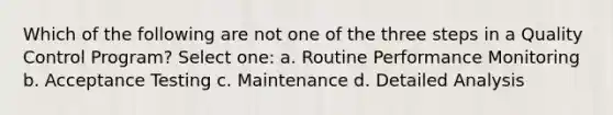 Which of the following are not one of the three steps in a Quality Control Program? Select one: a. Routine Performance Monitoring b. Acceptance Testing c. Maintenance d. Detailed Analysis