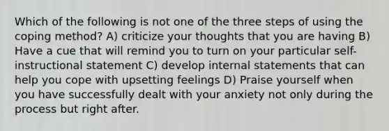 Which of the following is not one of the three steps of using the coping method? A) criticize your thoughts that you are having B) Have a cue that will remind you to turn on your particular self-instructional statement C) develop internal statements that can help you cope with upsetting feelings D) Praise yourself when you have successfully dealt with your anxiety not only during the process but right after.