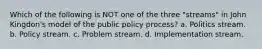 Which of the following is NOT one of the three "streams" in John Kingdon's model of the public policy process? a. Politics stream. b. Policy stream. c. Problem stream. d. Implementation stream.