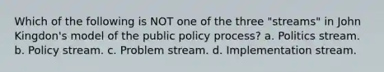 Which of the following is NOT one of the three "streams" in John Kingdon's model of the public policy process? a. Politics stream. b. Policy stream. c. Problem stream. d. Implementation stream.