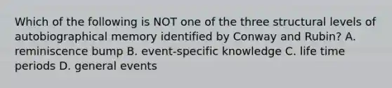 Which of the following is NOT one of the three structural levels of autobiographical memory identified by Conway and Rubin? A. reminiscence bump B. event-specific knowledge C. life time periods D. general events