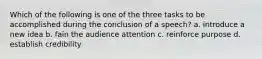 Which of the following is one of the three tasks to be accomplished during the conclusion of a speech? a. introduce a new idea b. fain the audience attention c. reinforce purpose d. establish credibility