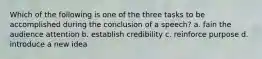 Which of the following is one of the three tasks to be accomplished during the conclusion of a speech? a. fain the audience attention b. establish credibility c. reinforce purpose d. introduce a new idea