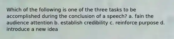 Which of the following is one of the three tasks to be accomplished during the conclusion of a speech? a. fain the audience attention b. establish credibility c. reinforce purpose d. introduce a new idea