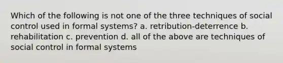 Which of the following is not one of the three techniques of social control used in formal systems? a. retribution-deterrence b. rehabilitation c. prevention d. all of the above are techniques of social control in formal systems