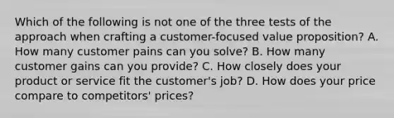 Which of the following is not one of the three tests of the approach when crafting a customer-focused value proposition? A. How many customer pains can you solve? B. How many customer gains can you provide? C. How closely does your product or service fit the customer's job? D. How does your price compare to competitors' prices?