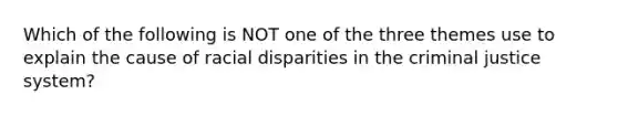 Which of the following is NOT one of the three themes use to explain the cause of racial disparities in the criminal justice system?