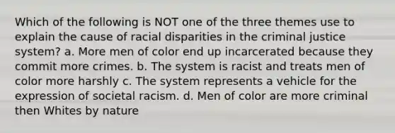 Which of the following is NOT one of the three themes use to explain the cause of racial disparities in the criminal justice system? a. More men of color end up incarcerated because they commit more crimes. b. The system is racist and treats men of color more harshly c. The system represents a vehicle for the expression of societal racism. d. Men of color are more criminal then Whites by nature