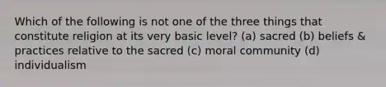 Which of the following is not one of the three things that constitute religion at its very basic level? (a) sacred (b) beliefs & practices relative to the sacred (c) moral community (d) individualism