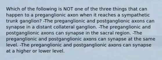 Which of the following is NOT one of the three things that can happen to a preganglionic axon when it reaches a sympathetic trunk ganglion? -The preganglionic and postganglionic axons can synapse in a distant collateral ganglion. -The preganglionic and postganglionic axons can synapse in the sacral region. -The preganglionic and postganglionic axons can synapse at the same level. -The preganglionic and postganglionic axons can synapse at a higher or lower level.