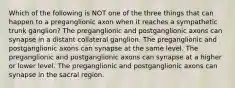 Which of the following is NOT one of the three things that can happen to a preganglionic axon when it reaches a sympathetic trunk ganglion? The preganglionic and postganglionic axons can synapse in a distant collateral ganglion. The preganglionic and postganglionic axons can synapse at the same level. The preganglionic and postganglionic axons can synapse at a higher or lower level. The preganglionic and postganglionic axons can synapse in the sacral region.