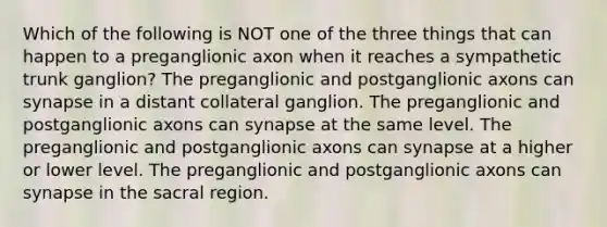 Which of the following is NOT one of the three things that can happen to a preganglionic axon when it reaches a sympathetic trunk ganglion? The preganglionic and postganglionic axons can synapse in a distant collateral ganglion. The preganglionic and postganglionic axons can synapse at the same level. The preganglionic and postganglionic axons can synapse at a higher or lower level. The preganglionic and postganglionic axons can synapse in the sacral region.