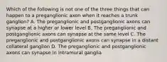 Which of the following is not one of the three things that can happen to a preganglionic axon when it reaches a trunk ganglion? A. The preganglionic and postganglionic axons can synapse at a higher or lower level B. The preganglionic and postganglionic axons can synapse at the same level C. The preganglionic and postganglionic axons can synapse in a distant collateral ganglion D. The preganglionic and postganglionic axons can synapse in intramural ganglia