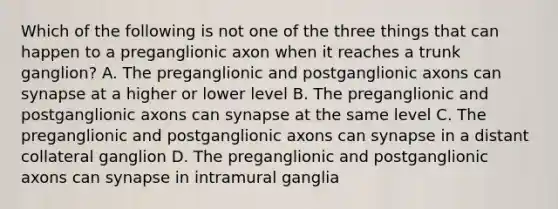 Which of the following is not one of the three things that can happen to a preganglionic axon when it reaches a trunk ganglion? A. The preganglionic and postganglionic axons can synapse at a higher or lower level B. The preganglionic and postganglionic axons can synapse at the same level C. The preganglionic and postganglionic axons can synapse in a distant collateral ganglion D. The preganglionic and postganglionic axons can synapse in intramural ganglia