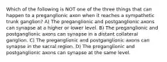 Which of the following is NOT one of the three things that can happen to a preganglionic axon when it reaches a sympathetic trunk ganglion? A) The preganglionic and postganglionic axons can synapse at a higher or lower level. B) The preganglionic and postganglionic axons can synapse in a distant collateral ganglion. C) The preganglionic and postganglionic axons can synapse in the sacral region. D) The preganglionic and postganglionic axons can synapse at the same level.