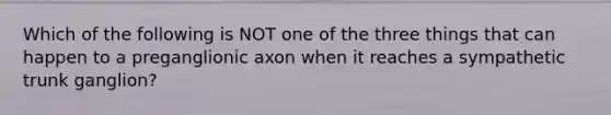 Which of the following is NOT one of the three things that can happen to a preganglionic axon when it reaches a sympathetic trunk ganglion?