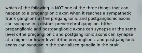 which of the following is NOT one of the three things that can happen to a preganglionic axon when it reaches a sympathetic trunk ganglion? a) the preganglionic and postganglionic axons can synapse in a distant prevertebral ganglion. b)the preganglionic and postganglionic axons can synapse at the same level c)the preganglionic and postganglionic axons can synapse at a higher or lower level d)the preganglionic and postganglionic axons can synapse in the specialized ganglia in the brain.