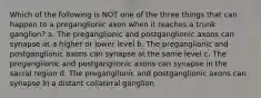 Which of the following is NOT one of the three things that can happen to a preganglionic axon when it reaches a trunk ganglion? a. The preganglionic and postganglionic axons can synapse at a higher or lower level b. The preganglionic and postganglionic axons can synapse at the same level c. The preganglionic and postganglionic axons can synapse in the sacral region d. The preganglionic and postganglionic axons can synapse in a distant collateral ganglion