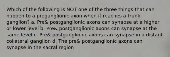 Which of the following is NOT one of the three things that can happen to a preganglionic axon when it reaches a trunk ganglion? a. Pre& postganglionic axons can synapse at a higher or lower level b. Pre& postganglionic axons can synapse at the same level c. Pre& postganglionic axons can synapse in a distant collateral ganglion d. The pre& postganglionic axons can synapse in the sacral region