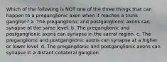 Which of the following is NOT one of the three things that can happen to a preganglionic axon when it reaches a trunk ganglion? a. The preganglionic and postganglionic axons can synapse at the same level. b. The preganglionic and postganglionic axons can synapse in the sacral region. c. The preganglionic and postganglionic axons can synapse at a higher or lower level. d. The preganglionic and postganglionic axons can synapse in a distant collateral ganglion.