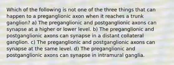 Which of the following is not one of the three things that can happen to a preganglionic axon when it reaches a trunk ganglion? a) The preganglionic and postganglionic axons can synapse at a higher or lower level. b) The preganglionic and postganglionic axons can synapse in a distant collateral ganglion. c) The preganglionic and postganglionic axons can synapse at the same level. d) The preganglionic and postganglionic axons can synapse in intramural ganglia.