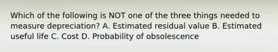 Which of the following is NOT one of the three things needed to measure​ depreciation? A. Estimated residual value B. Estimated useful life C. Cost D. Probability of obsolescence