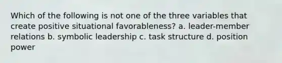 Which of the following is not one of the three variables that create positive situational favorableness? a. leader-member relations b. symbolic leadership c. task structure d. position power