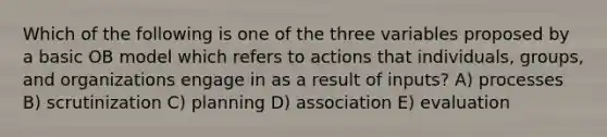 Which of the following is one of the three variables proposed by a basic OB model which refers to actions that individuals, groups, and organizations engage in as a result of inputs? A) processes B) scrutinization C) planning D) association E) evaluation