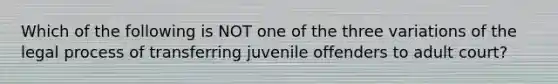 Which of the following is NOT one of the three variations of the legal process of transferring juvenile offenders to adult court?