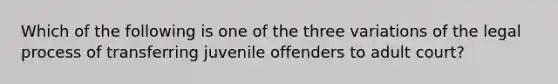 Which of the following is one of the three variations of the legal process of transferring juvenile offenders to adult court?