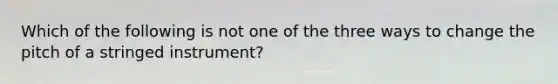 Which of the following is not one of the three ways to change the pitch of a stringed instrument?