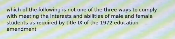 which of the following is not one of the three ways to comply with meeting the interests and abilities of male and female students as required by title IX of the 1972 education amendment