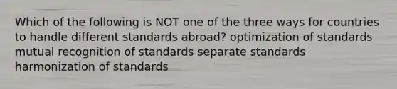 Which of the following is NOT one of the three ways for countries to handle different standards abroad? optimization of standards mutual recognition of standards separate standards harmonization of standards