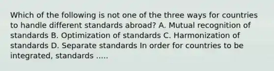 Which of the following is not one of the three ways for countries to handle different standards​ abroad? A. Mutual recognition of standards B. Optimization of standards C. Harmonization of standards D. Separate standards In order for countries to be​ integrated, standards .....