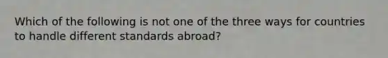 Which of the following is not one of the three ways for countries to handle different standards abroad?