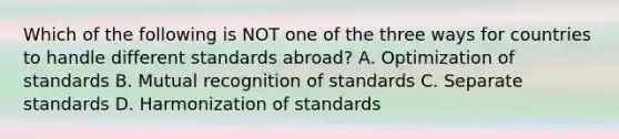 Which of the following is NOT one of the three ways for countries to handle different standards​ abroad? A. Optimization of standards B. Mutual recognition of standards C. Separate standards D. Harmonization of standards