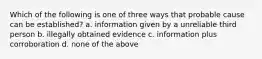 Which of the following is one of three ways that probable cause can be established? a. information given by a unreliable third person b. illegally obtained evidence c. information plus corroboration d. none of the above