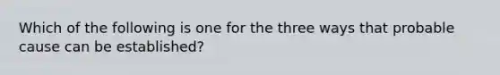 Which of the following is one for the three ways that probable cause can be established?