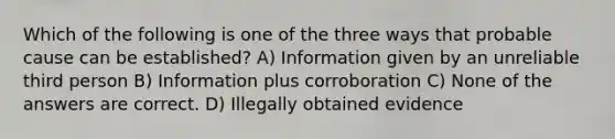 Which of the following is one of the three ways that probable cause can be established?​ ​A) Information given by an unreliable third person B) ​Information plus corroboration ​C) None of the answers are correct. ​D) Illegally obtained evidence