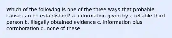 Which of the following is one of the three ways that probable cause can be established? a. information given by a reliable third person b. illegally obtained evidence c. information plus corroboration d. none of these