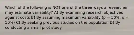 Which of the following is NOT one of the three ways a researcher may estimate variability? A) By examining research objectives against costs B) By assuming maximum variability (p = 50%, q = 50%) C) By seeking previous studies on the population D) By conducting a small pilot study