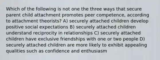 Which of the following is not one the three ways that secure parent child attachment promotes peer competence, according to attachment theorists? A) securely attached children develop positive social expectations B) securely attached children understand reciprocity in relationships C) securely attached children have exclusive friendships with one or two people D) securely attached children are more likely to exhibit appealing qualities such as confidence and enthusiasm