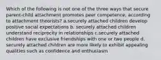 Which of the following is not one of the three ways that secure parent-child attachment promotes peer competence, according to attachment theorists? a.securely attached children develop positive social expectations b. securely attached children understand reciprocity in relationships c.securely attached children have exclusive friendships with one or two people d. securely attached children are more likely to exhibit appealing qualities such as confidence and enthusiasm