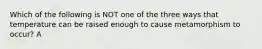 Which of the following is NOT one of the three ways that temperature can be raised enough to cause metamorphism to occur? A