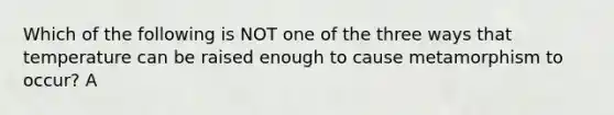 Which of the following is NOT one of the three ways that temperature can be raised enough to cause metamorphism to occur? A