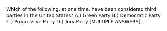 Which of the following, at one time, have been considered third parties in the United States? A.) Green Party B.) Democratic Party C.) Progressive Party D.) Tory Party [MULTIPLE ANSWERS]