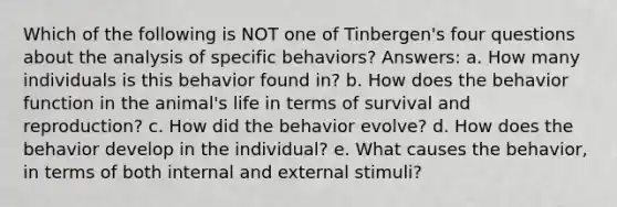 Which of the following is NOT one of Tinbergen's four questions about the analysis of specific behaviors? Answers: a. How many individuals is this behavior found in? b. How does the behavior function in the animal's life in terms of survival and reproduction? c. How did the behavior evolve? d. How does the behavior develop in the individual? e. What causes the behavior, in terms of both internal and external stimuli?